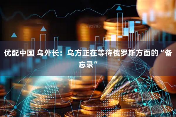 优配中国 乌外长：乌方正在等待俄罗斯方面的“备忘录”