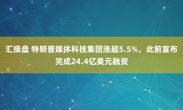 汇操盘 特朗普媒体科技集团涨超5.5%，此前宣布完成24.4亿美元融资