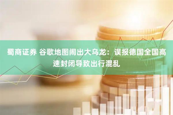 蜀商证券 谷歌地图闹出大乌龙：误报德国全国高速封闭导致出行混乱