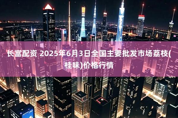 长富配资 2025年6月3日全国主要批发市场荔枝(桂味)价格行情
