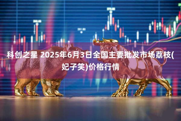 科创之星 2025年6月3日全国主要批发市场荔枝(妃子笑)价格行情