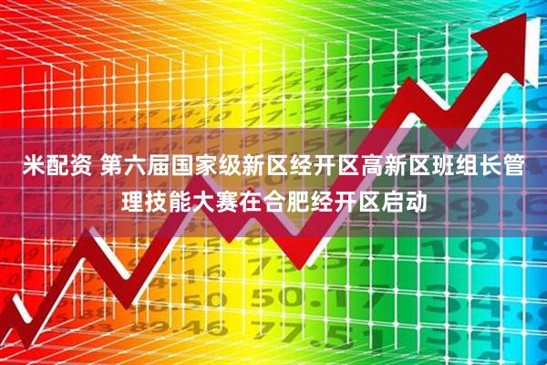 米配资 第六届国家级新区经开区高新区班组长管理技能大赛在合肥经开区启动