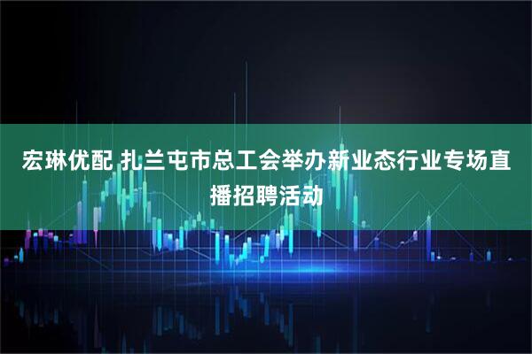 宏琳优配 扎兰屯市总工会举办新业态行业专场直播招聘活动