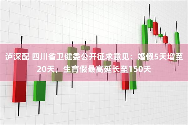 泸深配 四川省卫健委公开征求意见：婚假5天增至20天，生育假最高延长至150天