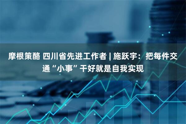 摩根策酪 四川省先进工作者 | 施跃宇：把每件交通“小事”干好就是自我实现