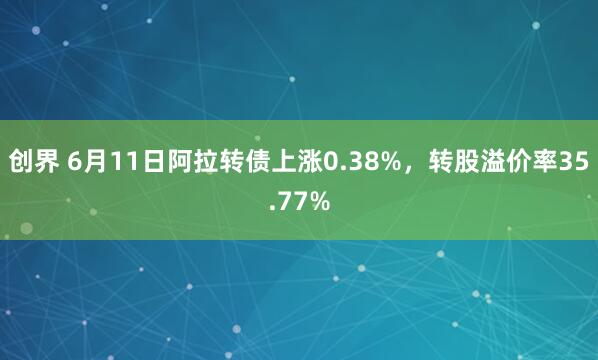 创界 6月11日阿拉转债上涨0.38%，转股溢价率35.77%