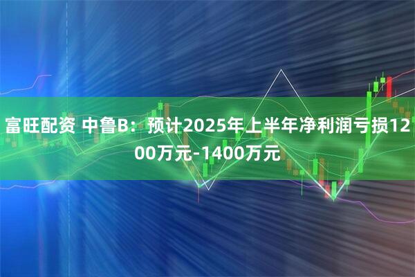 富旺配资 中鲁B：预计2025年上半年净利润亏损1200万元-1400万元