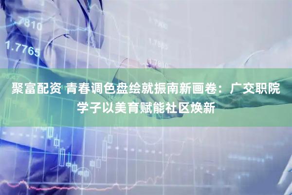 聚富配资 青春调色盘绘就振南新画卷：广交职院学子以美育赋能社区焕新
