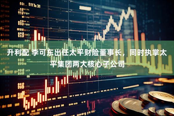 升利配 李可东出任太平财险董事长，同时执掌太平集团两大核心子公司