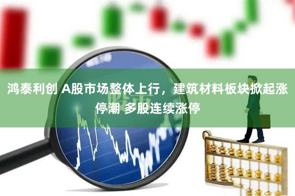 鸿泰利创 A股市场整体上行，建筑材料板块掀起涨停潮 多股连续涨停