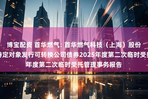 博宝配资 首华燃气: 首华燃气科技（上海）股份有限公司向不特定对象发行可转换公司债券2025年度第二次临时受托管理事务报告