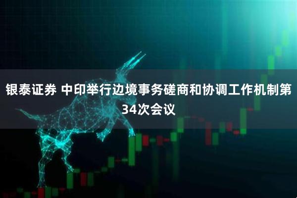 银泰证券 中印举行边境事务磋商和协调工作机制第34次会议