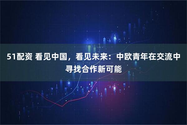 51配资 看见中国，看见未来：中欧青年在交流中寻找合作新可能