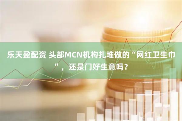 乐天盈配资 头部MCN机构扎堆做的“网红卫生巾”，还是门好生意吗？