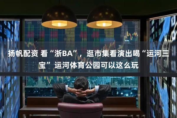 扬帆配资 看“浙BA”，逛市集看演出喝“运河三宝” 运河体育公园可以这么玩