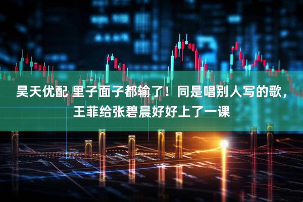 昊天优配 里子面子都输了！同是唱别人写的歌，王菲给张碧晨好好上了一课