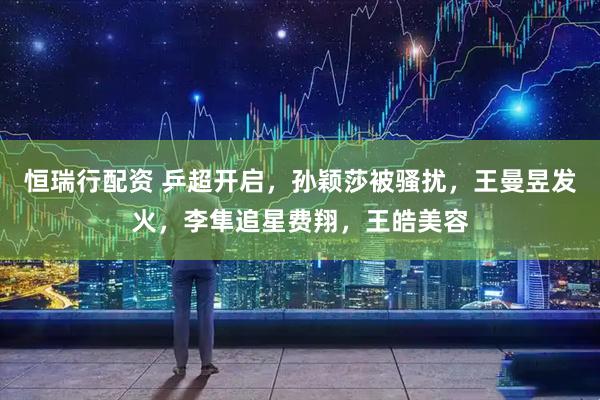 恒瑞行配资 乒超开启，孙颖莎被骚扰，王曼昱发火，李隼追星费翔，王皓美容