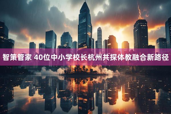 智策管家 40位中小学校长杭州共探体教融合新路径