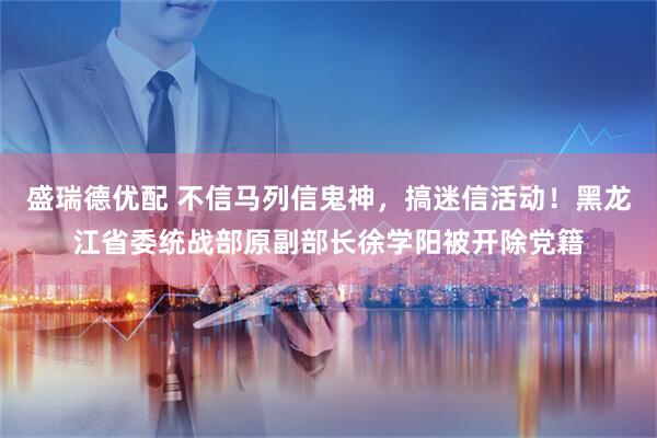 盛瑞德优配 不信马列信鬼神，搞迷信活动！黑龙江省委统战部原副部长徐学阳被开除党籍