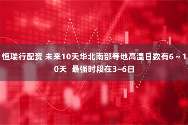 恒瑞行配资 未来10天华北南部等地高温日数有6～10天  最强时段在3~6日