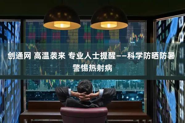 创通网 高温袭来 专业人士提醒——科学防晒防暑 警惕热射病