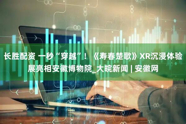 长胜配资 一秒“穿越”！《寿春楚歌》XR沉浸体验展亮相安徽博物院_大皖新闻 | 安徽网