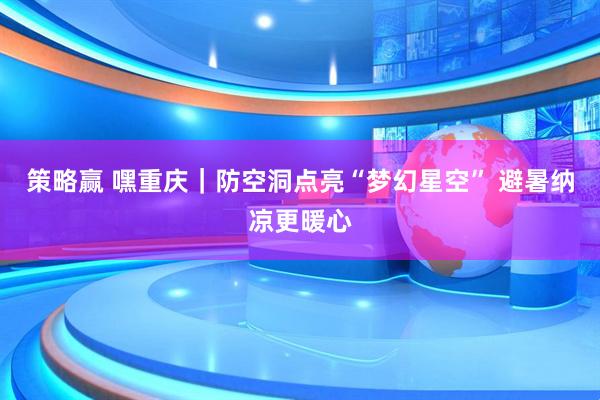策略赢 嘿重庆｜防空洞点亮“梦幻星空” 避暑纳凉更暖心