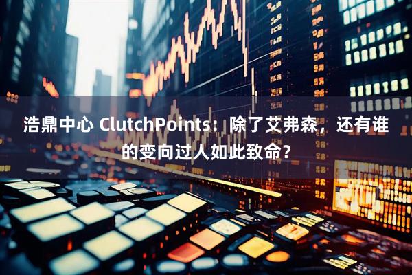 浩鼎中心 ClutchPoints：除了艾弗森，还有谁的变向过人如此致命？