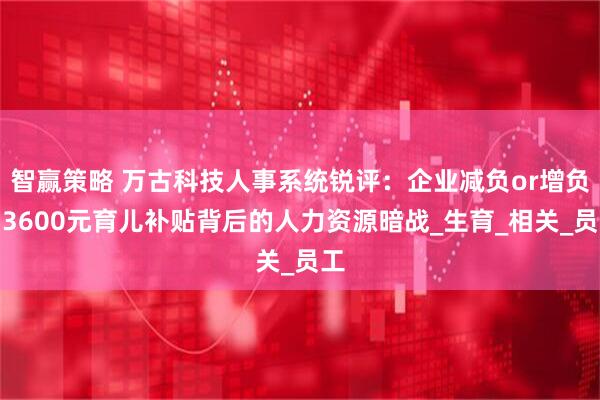 智赢策略 万古科技人事系统锐评：企业减负or增负？3600元育儿补贴背后的人力资源暗战_生育_相关_员工