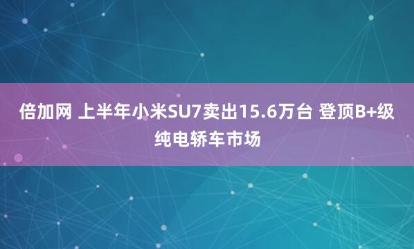 倍加网 上半年小米SU7卖出15.6万台 登顶B+级纯电轿车市场