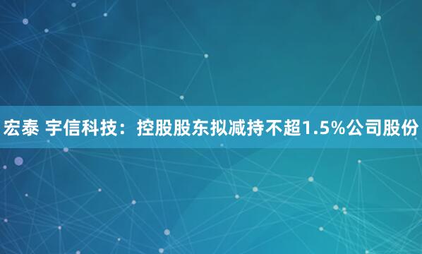 宏泰 宇信科技：控股股东拟减持不超1.5%公司股份