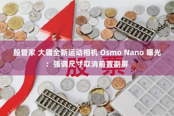 股管家 大疆全新运动相机 Osmo Nano 曝光：强调尺寸取消前置副屏