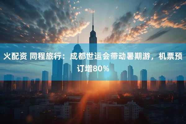 火配资 同程旅行：成都世运会带动暑期游，机票预订增80%