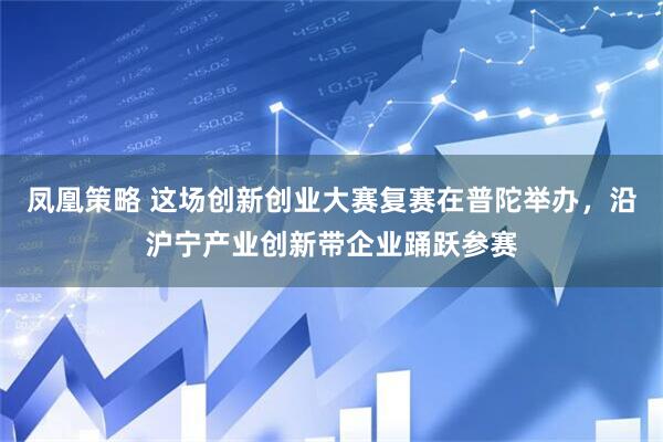 凤凰策略 这场创新创业大赛复赛在普陀举办，沿沪宁产业创新带企业踊跃参赛