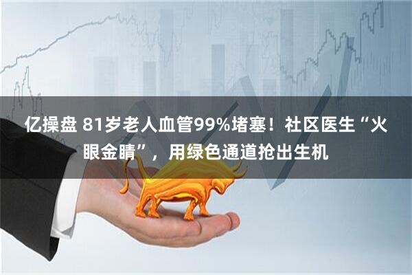 亿操盘 81岁老人血管99%堵塞！社区医生“火眼金睛”，用绿色通道抢出生机