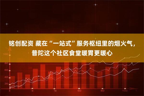 铭创配资 藏在“一站式”服务枢纽里的烟火气，普陀这个社区食堂暖胃更暖心