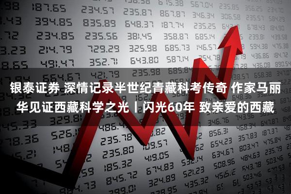 银泰证券 深情记录半世纪青藏科考传奇 作家马丽华见证西藏科学之光丨闪光60年 致亲爱的西藏
