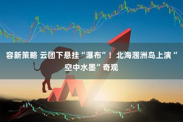 容新策略 云团下悬挂“瀑布”！北海涠洲岛上演“空中水墨”奇观