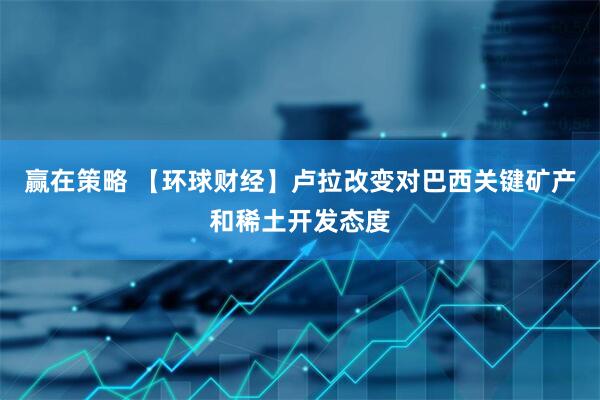 赢在策略 【环球财经】卢拉改变对巴西关键矿产和稀土开发态度