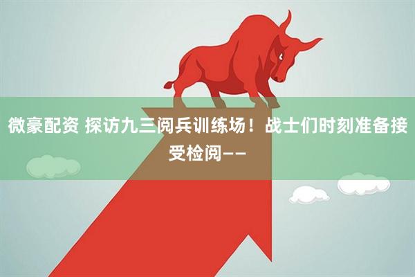 微豪配资 探访九三阅兵训练场！战士们时刻准备接受检阅——