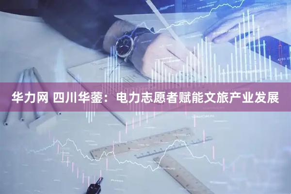 华力网 四川华蓥：电力志愿者赋能文旅产业发展