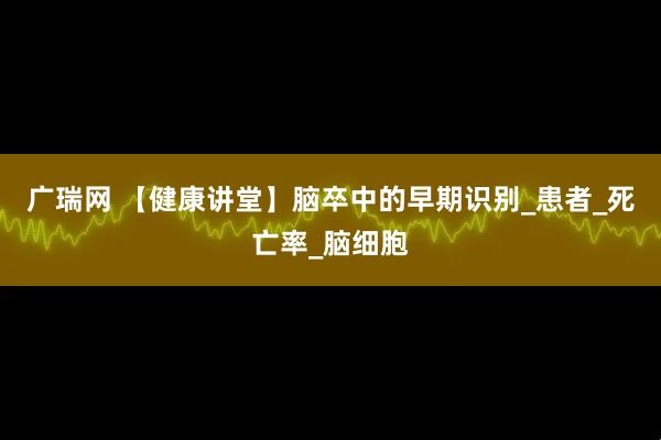 广瑞网 【健康讲堂】脑卒中的早期识别_患者_死亡率_脑细胞