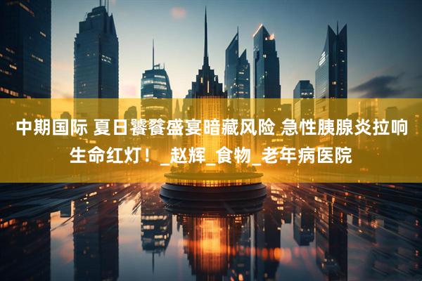 中期国际 夏日饕餮盛宴暗藏风险 急性胰腺炎拉响生命红灯！_赵辉_食物_老年病医院