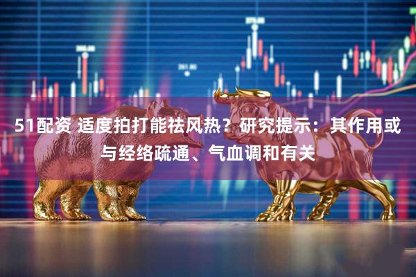 51配资 适度拍打能祛风热？研究提示：其作用或与经络疏通、气血调和有关