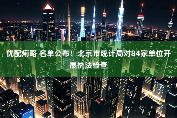 优配痢略 名单公布！北京市统计局对84家单位开展执法检查