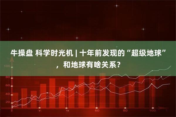 牛操盘 科学时光机 | 十年前发现的“超级地球”，和地球有啥关系？