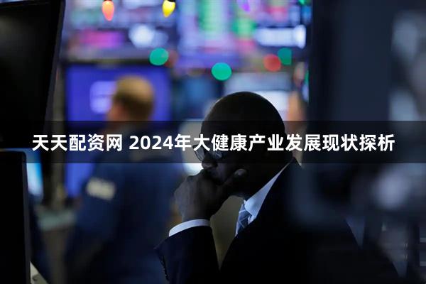 天天配资网 2024年大健康产业发展现状探析