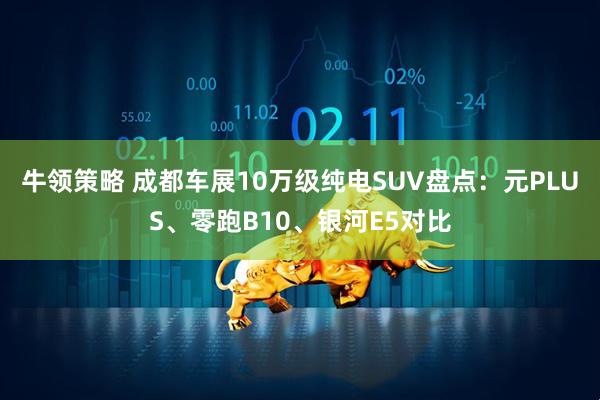 牛领策略 成都车展10万级纯电SUV盘点：元PLUS、零跑B10、银河E5对比