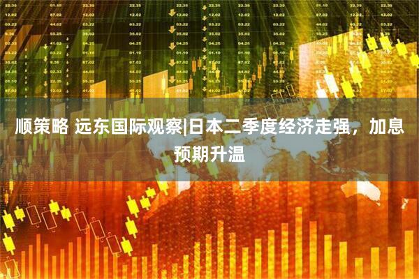 顺策略 远东国际观察|日本二季度经济走强，加息预期升温