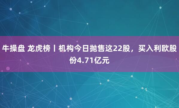 牛操盘 龙虎榜丨机构今日抛售这22股，买入利欧股份4.71亿元